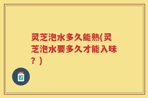 灵芝泡水多久能熟(灵芝泡水要多久才能入味？)