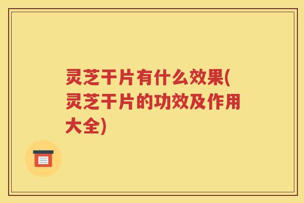 灵芝干片有什么效果(灵芝干片的功效及作用大全)
