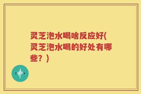 灵芝泡水喝啥反应好(灵芝泡水喝的好处有哪些？)