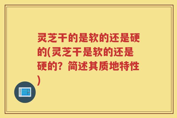 灵芝干的是软的还是硬的(灵芝干是软的还是硬的？简述其质地特性)