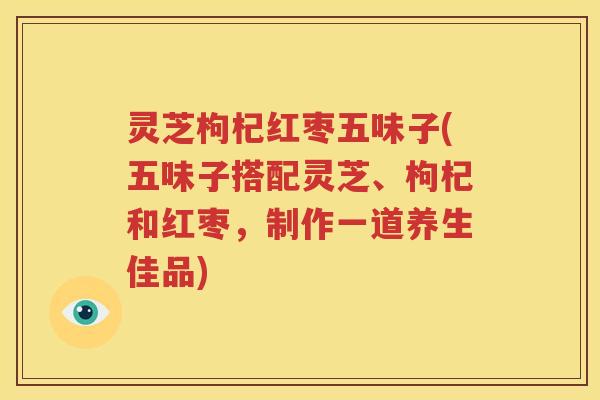灵芝枸杞红枣五味子(五味子搭配灵芝、枸杞和红枣，制作一道养生佳品)