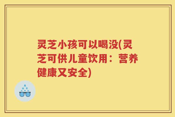 灵芝小孩可以喝没(灵芝可供儿童饮用：营养健康又安全)