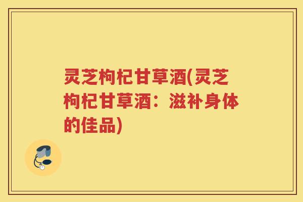 灵芝枸杞甘草酒(灵芝枸杞甘草酒：滋补身体的佳品)