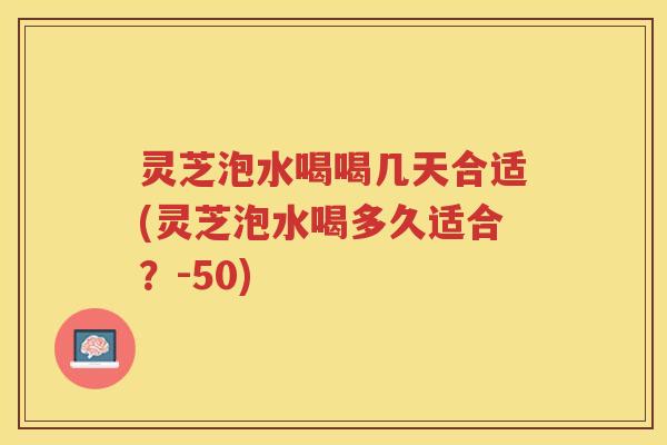 灵芝泡水喝喝几天合适(灵芝泡水喝多久适合?-50) 灵芝泡水喝喝几天合适(灵芝泡水喝多久适合?-50)