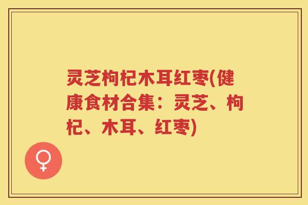 灵芝枸杞木耳红枣(健康食材合集:灵芝、枸杞、木耳、红枣) 灵芝枸杞木耳红枣(健康食材合集:灵芝、枸杞、木耳、红枣)