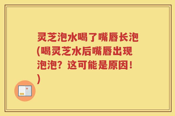 灵芝泡水喝了嘴唇长泡(喝灵芝水后嘴唇出现泡泡？这可能是原因！)