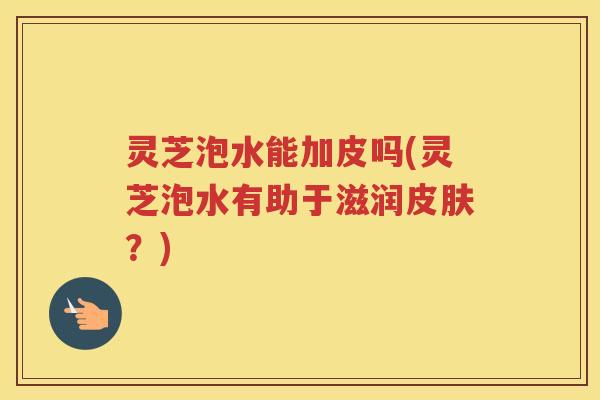 灵芝泡水能加皮吗(灵芝泡水有助于滋润？)