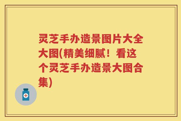 灵芝手办造景图片大全大图(精美细腻！看这个灵芝手办造景大图合集)