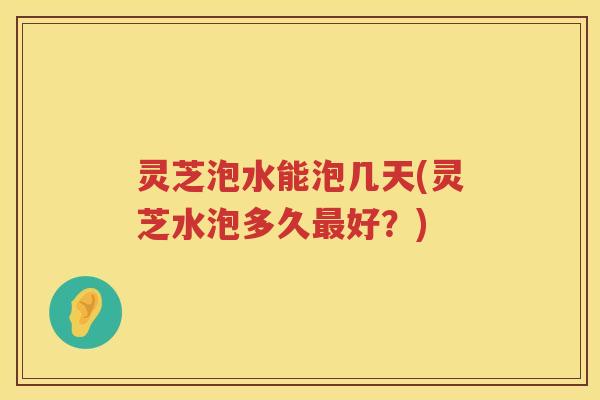 灵芝泡水能泡几天(灵芝水泡多久好?) 灵芝泡水能泡几天(灵芝水泡多久好?)
