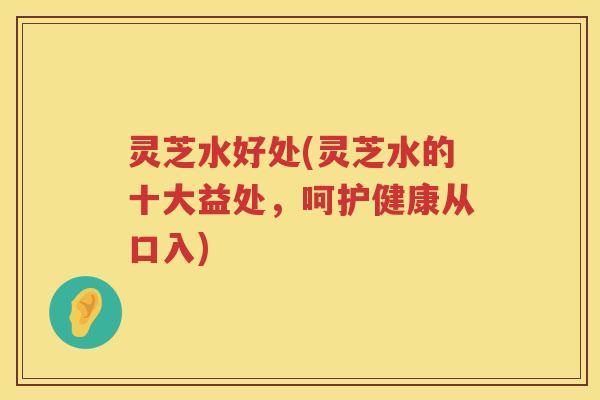 灵芝水好处(灵芝水的十大益处，呵护健康从口入)