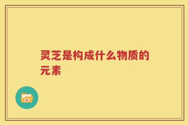 灵芝是构成什么物质的元素