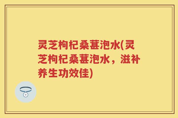 灵芝枸杞桑葚泡水(灵芝枸杞桑葚泡水，滋补养生功效佳)