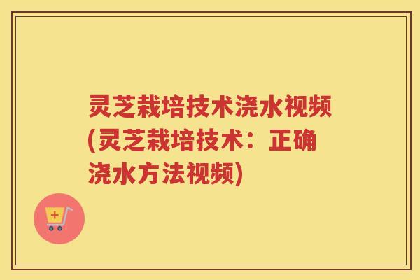 灵芝栽培技术浇水视频(灵芝栽培技术：正确浇水方法视频)