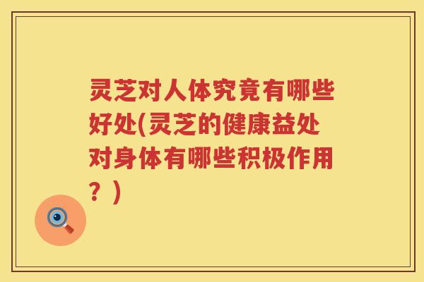灵芝对人体究竟有哪些好处(灵芝的健康益处对身体有哪些积极作用？)