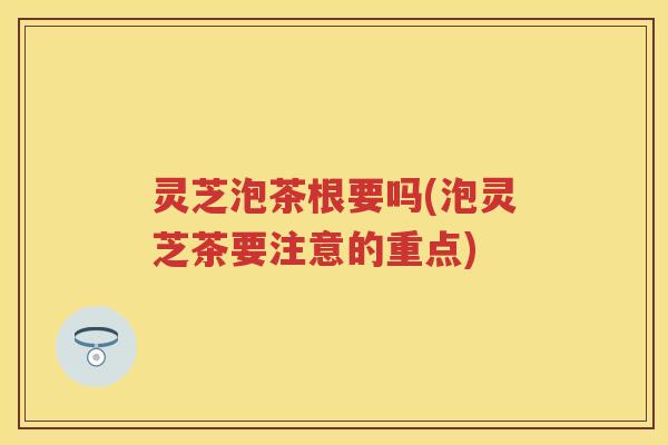 灵芝泡茶根要吗(泡灵芝茶要注意的重点)