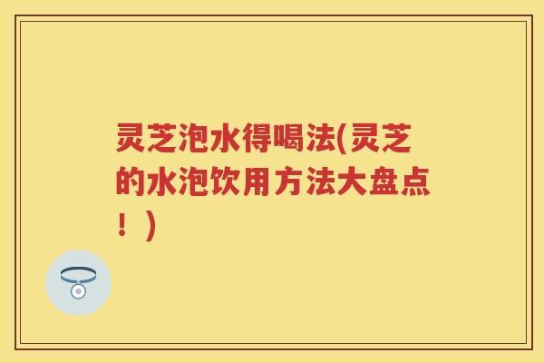灵芝泡水得喝法(灵芝的水泡饮用方法大盘点!) 灵芝泡水得喝法(灵芝的水泡饮用方法大盘点!)