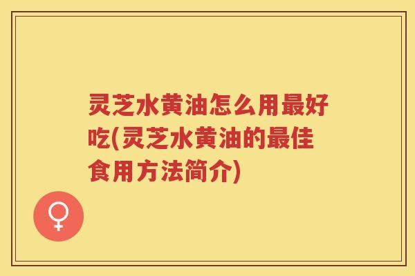 灵芝水黄油怎么用好吃(灵芝水黄油的佳食用方法简介) 灵芝水黄油怎么用好吃(灵芝水黄油的佳食用方法简介)