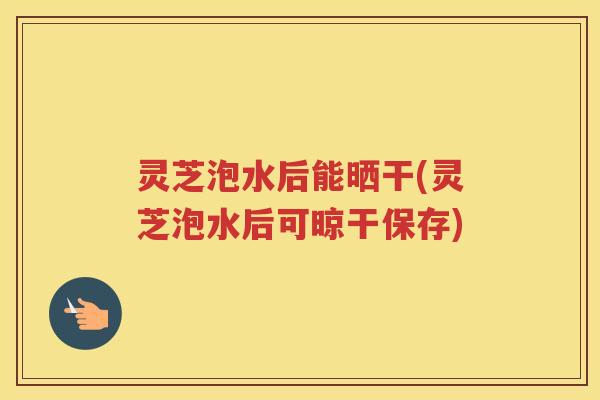 灵芝泡水后能晒干(灵芝泡水后可晾干保存)