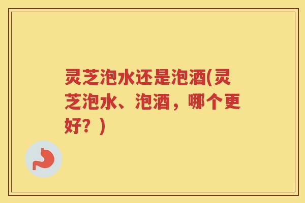 灵芝泡水还是泡酒(灵芝泡水、泡酒，哪个更好？)