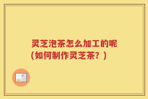 灵芝泡茶怎么加工的呢(如何制作灵芝茶？)