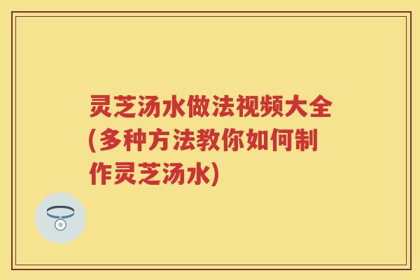灵芝汤水做法视频大全(多种方法教你如何制作灵芝汤水) 灵芝汤水做法视频大全(多种方法教你如何制作灵芝汤水)