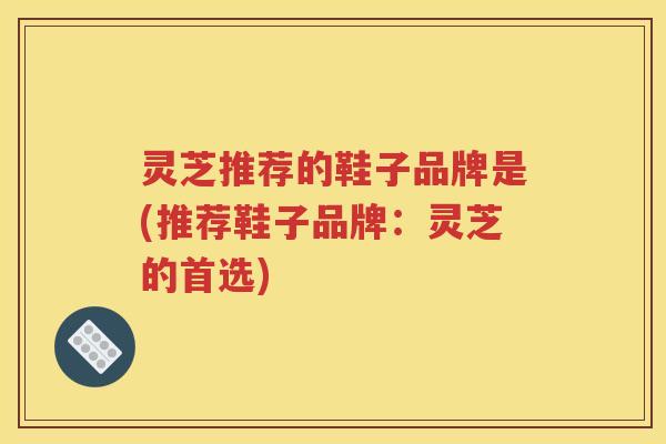 灵芝推荐的鞋子品牌是(推荐鞋子品牌：灵芝的首选)