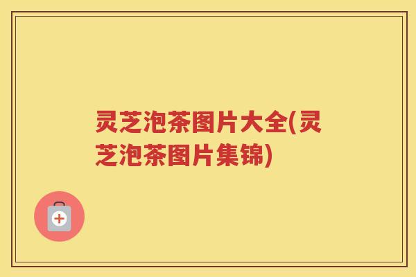 灵芝泡茶图片大全(灵芝泡茶图片集锦)