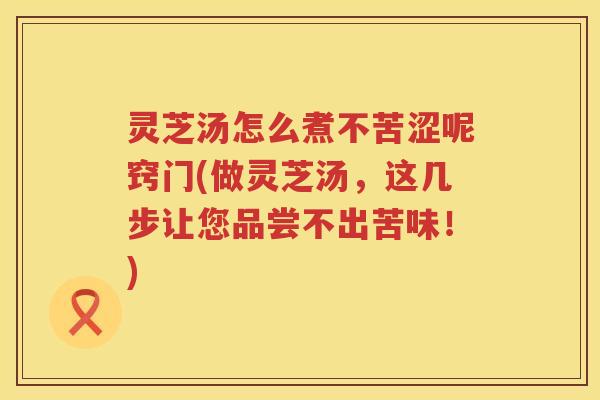 灵芝汤怎么煮不苦涩呢窍门(做灵芝汤,这几步让您品尝不出苦味!) 灵芝汤怎么煮不苦涩呢窍门(做灵芝汤,这几步让您品尝不出苦味!)