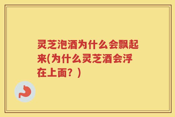 灵芝泡酒为什么会飘起来(为什么灵芝酒会浮在上面？)
