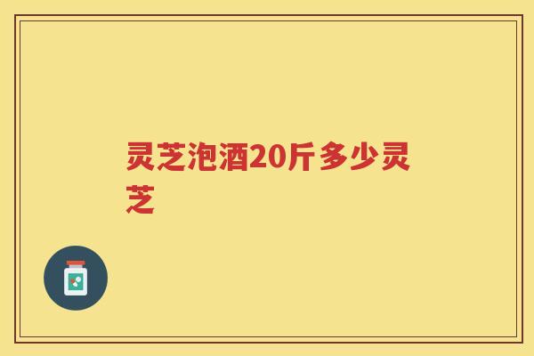 灵芝泡酒20斤多少灵芝 灵芝泡酒20斤多少灵芝