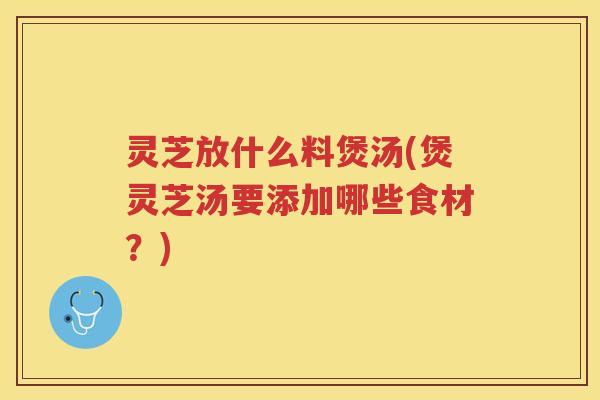 灵芝放什么料煲汤(煲灵芝汤要添加哪些食材？)