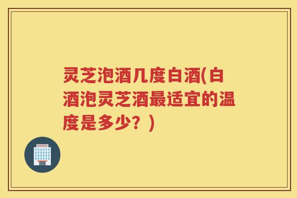 灵芝泡酒几度白酒(白酒泡灵芝酒适宜的温度是多少?) 灵芝泡酒几度白酒(白酒泡灵芝酒适宜的温度是多少?)