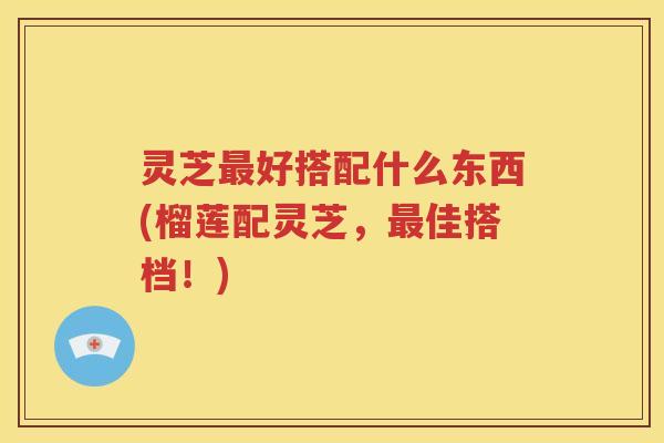 灵芝好搭配什么东西(榴莲配灵芝,佳搭档!) 灵芝好搭配什么东西(榴莲配灵芝,佳搭档!)