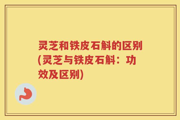 灵芝和铁皮石斛的区别(灵芝与铁皮石斛:功效及区别) 灵芝和铁皮石斛的区别(灵芝与铁皮石斛:功效及区别)