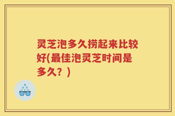 灵芝泡多久捞起来比较好(佳泡灵芝时间是多久？)