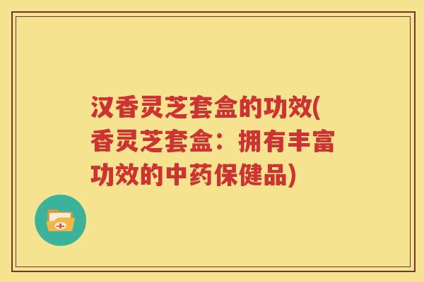 汉香灵芝套盒的功效(香灵芝套盒：拥有丰富功效的保健品)