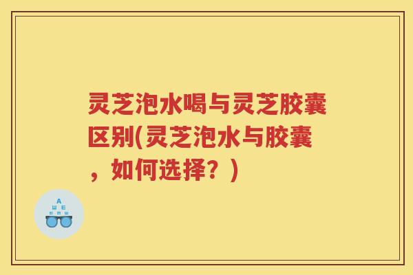 灵芝泡水喝与灵芝胶囊区别(灵芝泡水与胶囊,如何选择?) 灵芝泡水喝与灵芝胶囊区别(灵芝泡水与胶囊,如何选择?)