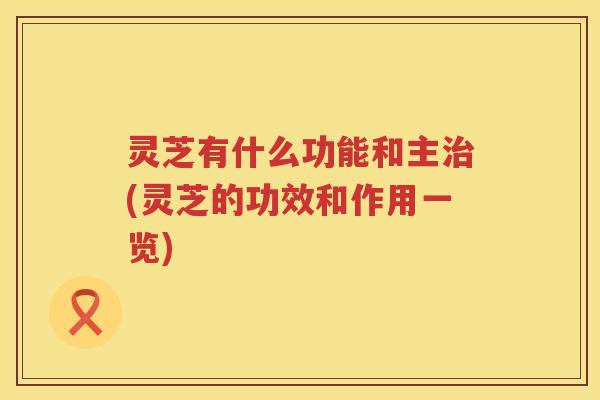 灵芝有什么功能和主(灵芝的功效和作用一览) 灵芝有什么功能和主(灵芝的功效和作用一览)