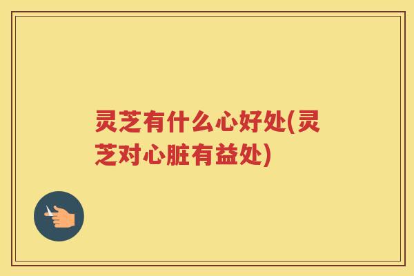 灵芝有什么心好处(灵芝对有益处) 灵芝有什么心好处(灵芝对有益处)