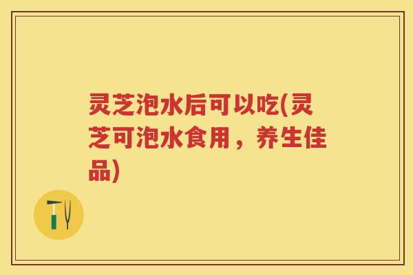 灵芝泡水后可以吃(灵芝可泡水食用，养生佳品)