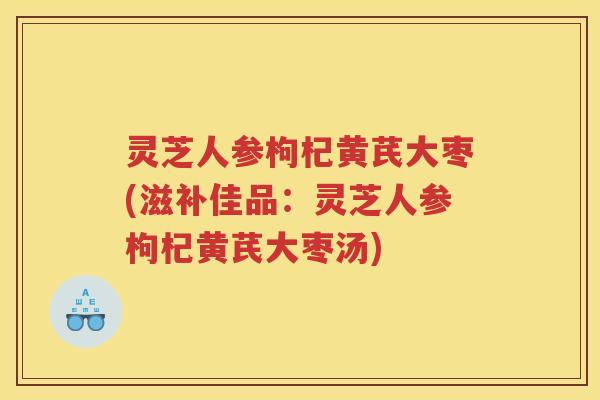 灵芝人参枸杞黄芪大枣(滋补佳品:灵芝人参枸杞黄芪大枣汤) 灵芝人参枸杞黄芪大枣(滋补佳品:灵芝人参枸杞黄芪大枣汤)