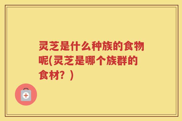 灵芝是什么种族的食物呢(灵芝是哪个族群的食材？)