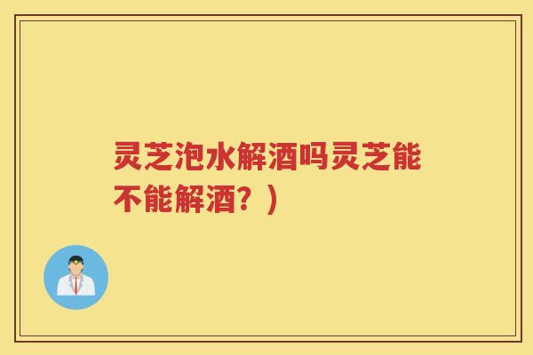 灵芝泡水解酒吗灵芝能不能解酒？)