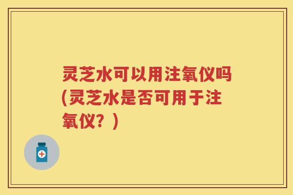 灵芝水可以用注氧仪吗(灵芝水是否可用于注氧仪？)