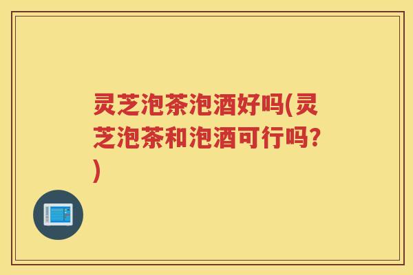 灵芝泡茶泡酒好吗(灵芝泡茶和泡酒可行吗？)