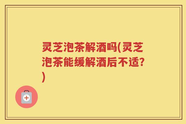 灵芝泡茶解酒吗(灵芝泡茶能缓解酒后不适？)