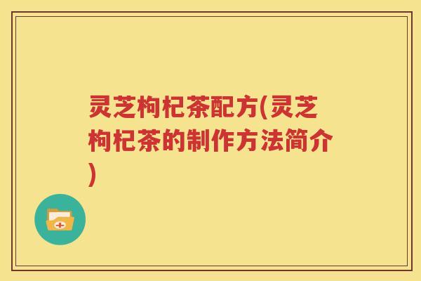 灵芝枸杞茶配方(灵芝枸杞茶的制作方法简介)