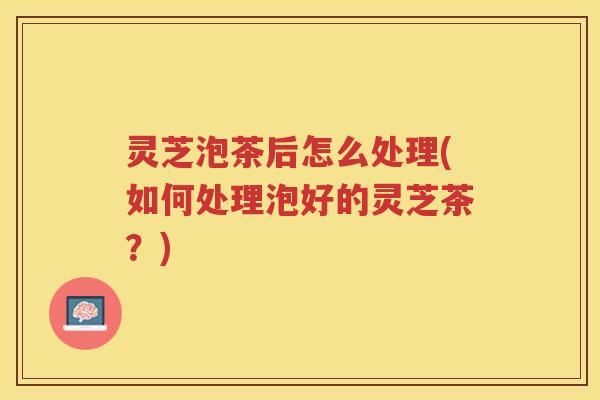 灵芝泡茶后怎么处理(如何处理泡好的灵芝茶？)