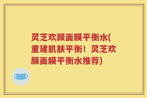 灵芝欢颜面膜平衡水(重建平衡！灵芝欢颜面膜平衡水推荐)