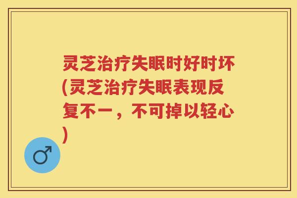 灵芝治疗失眠时好时坏(灵芝治疗失眠表现反复不一，不可掉以轻心)